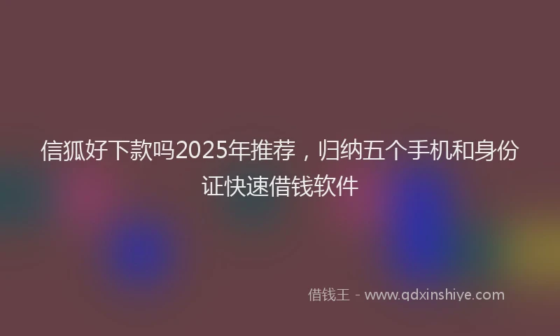 信狐好下款吗2025年推荐，归纳五个手机和身份证快速借钱软件