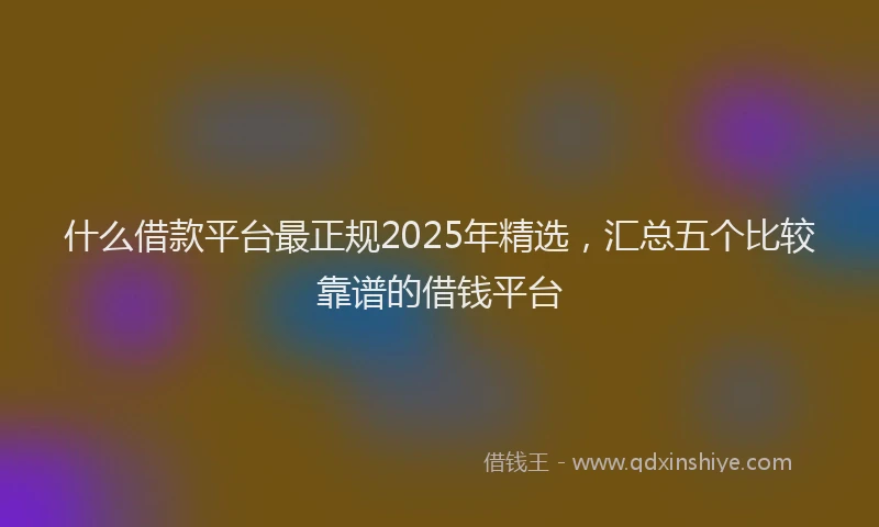什么借款平台最正规2025年精选，汇总五个比较靠谱的借钱平台