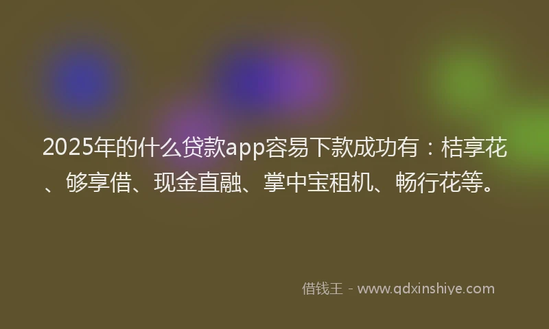 2025年的什么贷款app容易下款成功有：桔享花、够享借、现金直融、掌中宝租机、畅行花等。