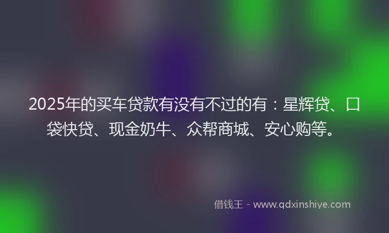 2025年的买车贷款有没有不过的有：星辉贷、口袋快贷、现金奶牛、众帮商城、安心购等。