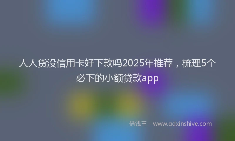 人人货没信用卡好下款吗2025年推荐,梳理5个必下的小额贷款app