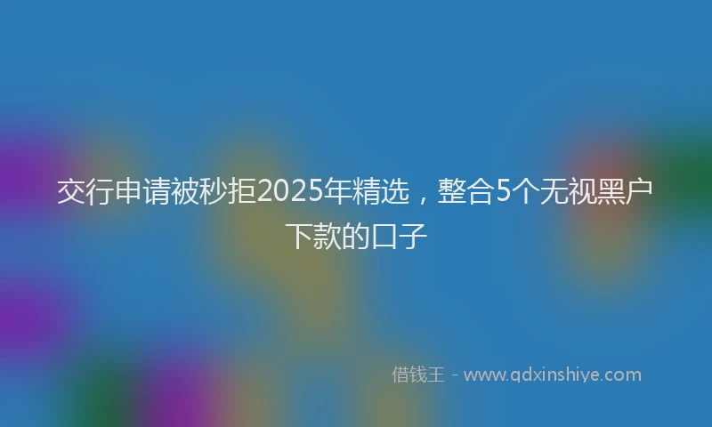 交行申请被秒拒2025年精选，整合5个无视黑户下款的口子