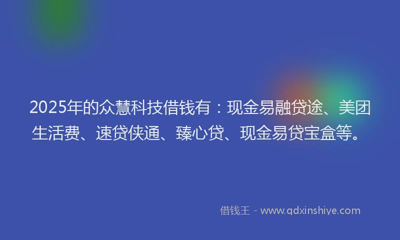 2025年的众慧科技借钱有：现金易融贷途、美团生活费、速贷侠通、臻心贷、现金易贷宝盒等。