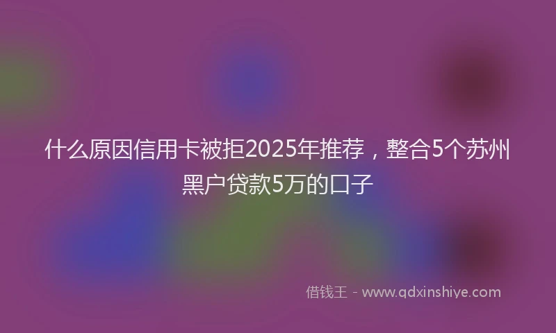 什么原因信用卡被拒2025年推荐，整合5个苏州黑户贷款5万的口子