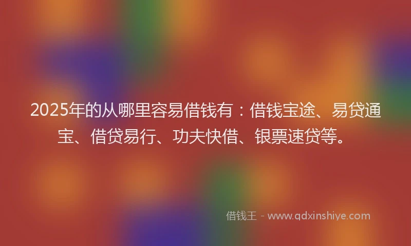 2025年的从哪里容易借钱有：借钱宝途、易贷通宝、借贷易行、功夫快借、银票速贷等。
