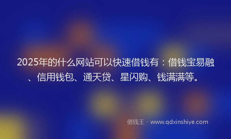 2025年的什么网站可以快速借钱有:借钱宝易融、信用钱包、通天贷、星闪购、钱满满等。