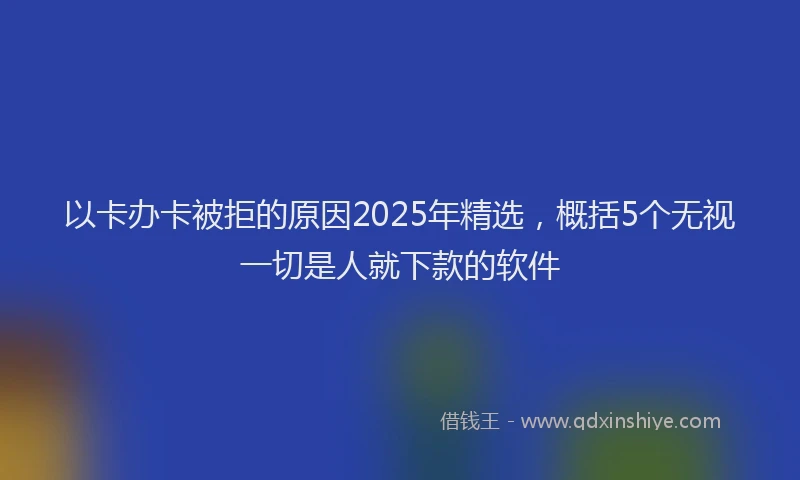 以卡办卡被拒的原因2025年精选，概括5个无视一切是人就下款的软件