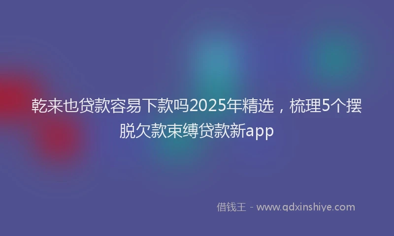 乾来也贷款容易下款吗2025年精选，梳理5个摆脱欠款束缚贷款新app