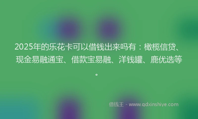 2025年的乐花卡可以借钱出来吗有：橄榄信贷、现金易融通宝、借款宝易融、洋钱罐、鹿优选等。