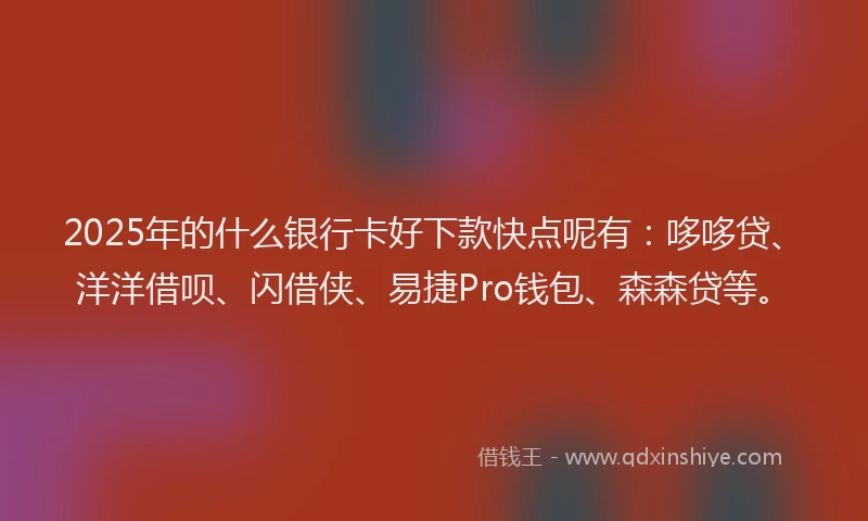 2025年的什么银行卡好下款快点呢有:哆哆贷、洋洋借呗、闪借侠、易捷Pro钱包、森森贷等。