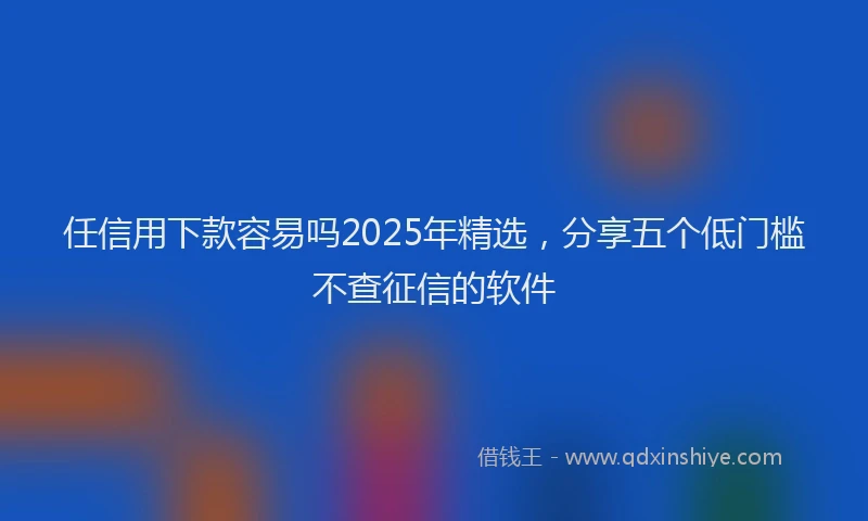 任信用下款容易吗2025年精选,分享五个低门槛不查征信的软件