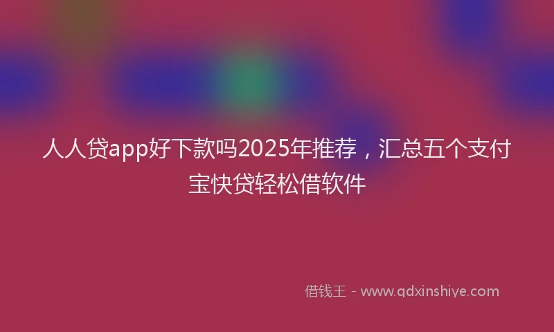人人贷app好下款吗2025年推荐，汇总五个支付宝快贷轻松借软件