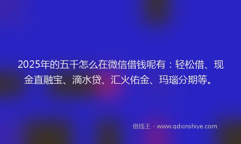 2025年的五千怎么在微信借钱呢有：轻松借、现金直融宝、滴水贷、汇火佑金、玛瑙分期等。