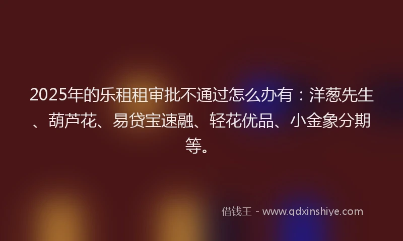 2025年的乐租租审批不通过怎么办有:洋葱先生、葫芦花、易贷宝速融、轻花优品、小金象分期等。