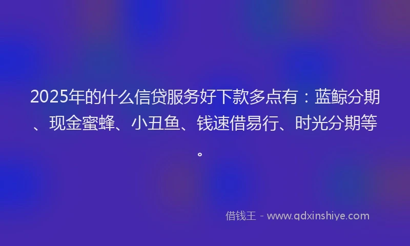 2025年的什么信贷服务好下款多点有：蓝鲸分期、现金蜜蜂、小丑鱼、钱速借易行、时光分期等。