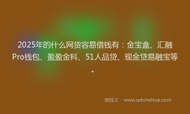 2025年的什么网货容易借钱有：金宝盒、汇融Pro钱包、盈盈金科、51人品贷、现金贷易融宝等。
