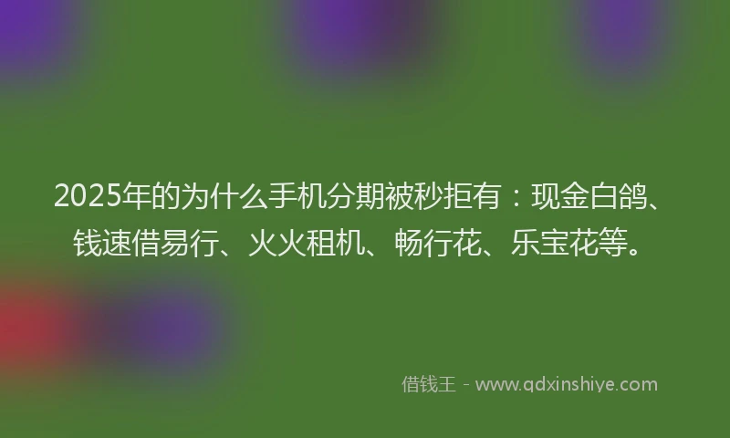 2025年的为什么手机分期被秒拒有：现金白鸽、钱速借易行、火火租机、畅行花、乐宝花等。