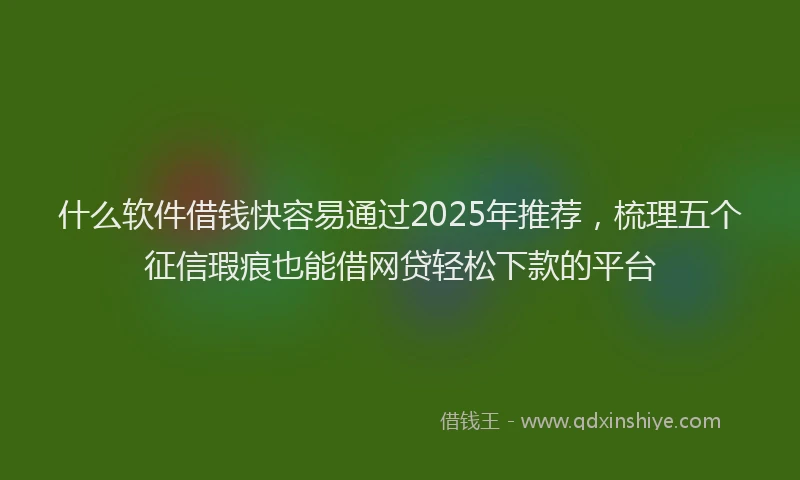 什么软件借钱快容易通过2025年推荐，梳理五个征信瑕疵也能借网贷轻松下款的平台