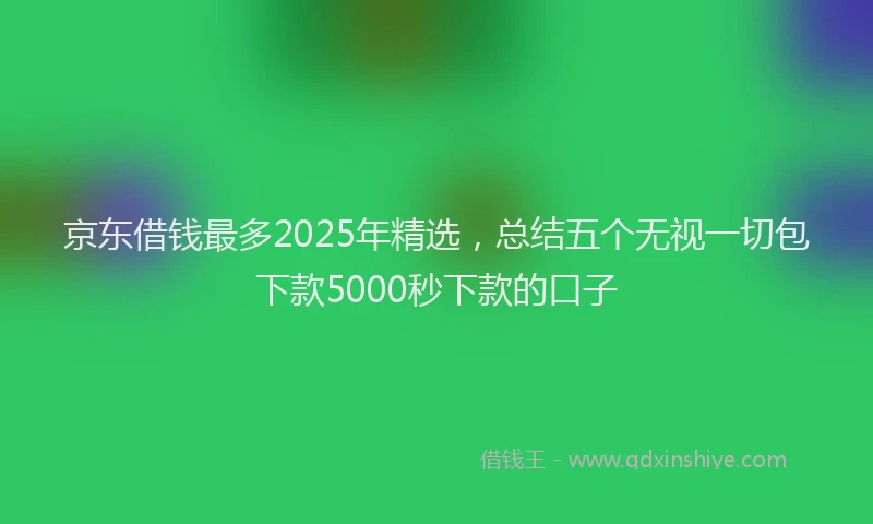 京东借钱最多2025年精选，总结五个无视一切包下款5000秒下款的口子