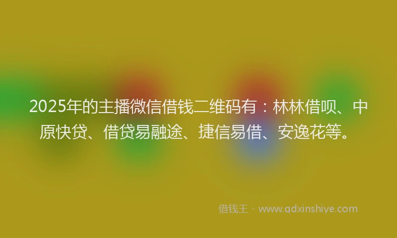 2025年的主播微信借钱二维码有：林林借呗、中原快贷、借贷易融途、捷信易借、安逸花等。
