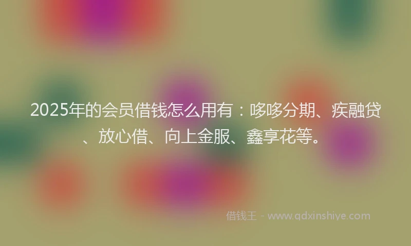 2025年的会员借钱怎么用有：哆哆分期、疾融贷、放心借、向上金服、鑫享花等。