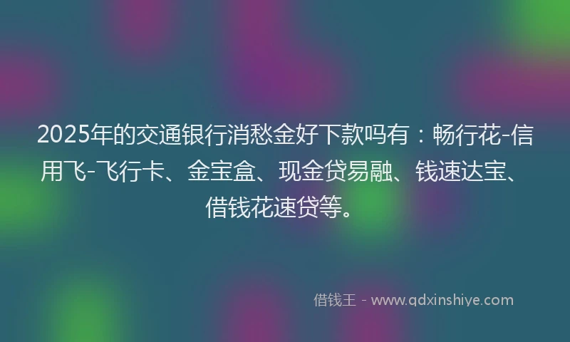 2025年的交通银行消愁金好下款吗有：畅行花-信用飞-飞行卡、金宝盒、现金贷易融、钱速达宝、借钱花速贷等。