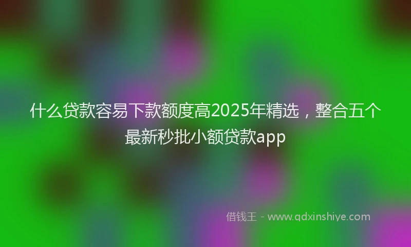什么贷款容易下款额度高2025年精选，整合五个最新秒批小额贷款app