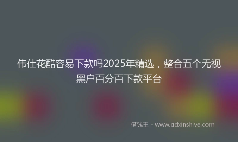 伟仕花酷容易下款吗2025年精选，整合五个无视黑户百分百下款平台