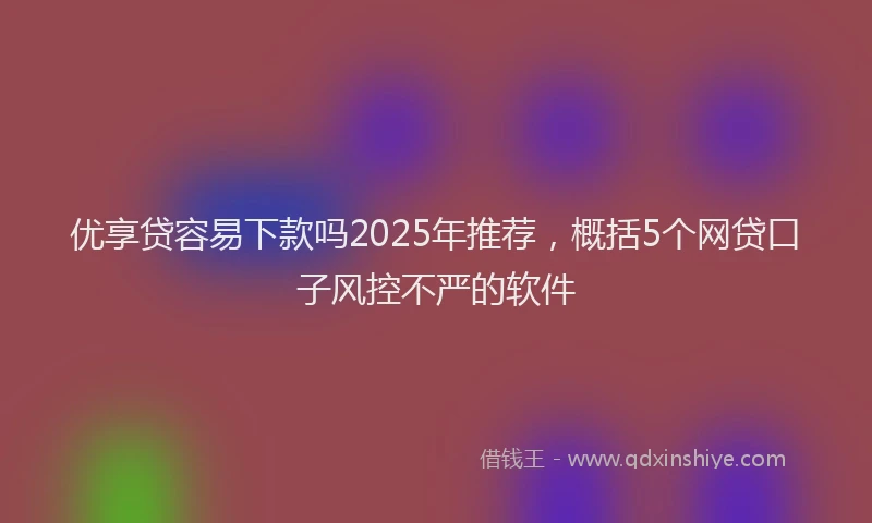 优享贷容易下款吗2025年推荐，概括5个网贷口子风控不严的软件