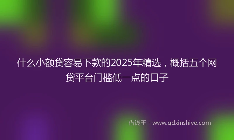 什么小额贷容易下款的2025年精选，概括五个网贷平台门槛低一点的口子