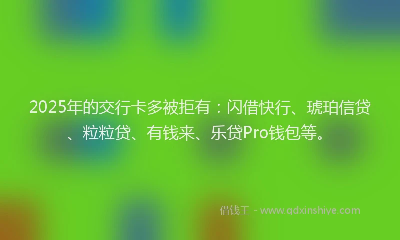 2025年的交行卡多被拒有：闪借快行、琥珀信贷、粒粒贷、有钱来、乐贷Pro钱包等。