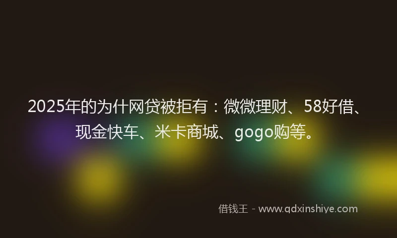 2025年的为什网贷被拒有：微微理财、58好借、现金快车、米卡商城、gogo购等。