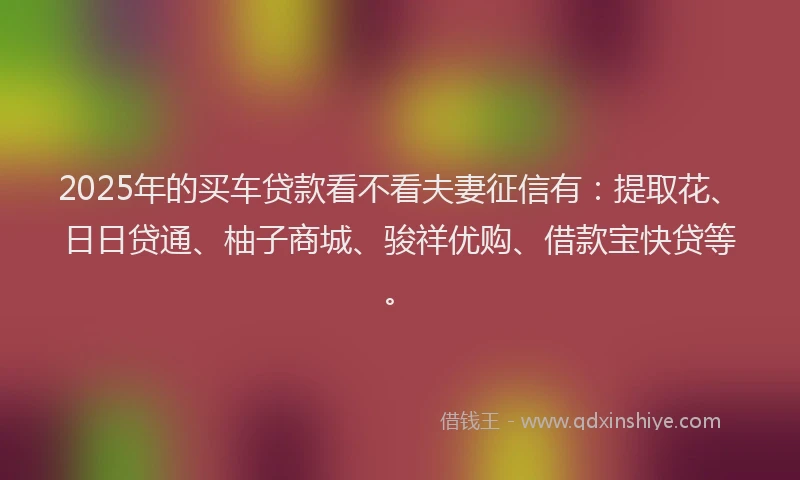 2025年的买车贷款看不看夫妻征信有：提取花、日日贷通、柚子商城、骏祥优购、借款宝快贷等。