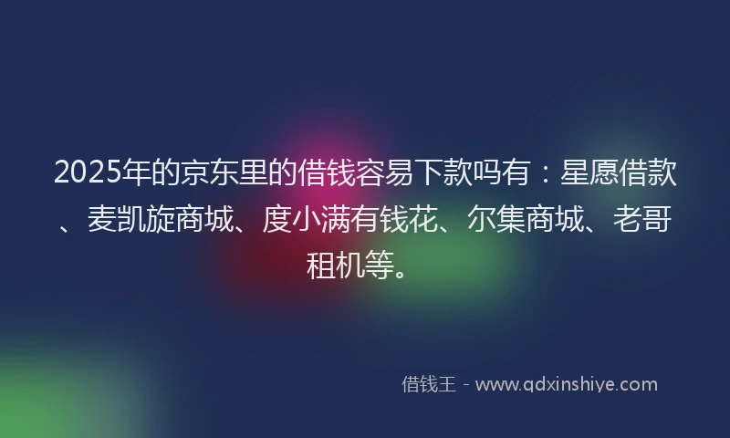 2025年的京东里的借钱容易下款吗有：星愿借款、麦凯旋商城、度小满有钱花、尔集商城、老哥租机等。