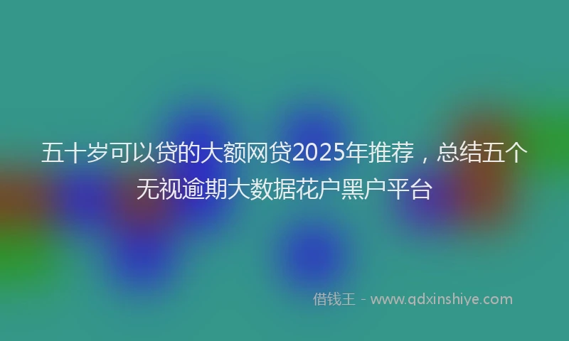 五十岁可以贷的大额网贷2025年推荐，总结五个无视逾期大数据花户黑户平台