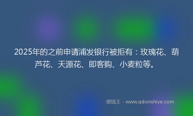 2025年的之前申请浦发银行被拒有:玫瑰花、葫芦花、天源花、即客购、小麦粒等。