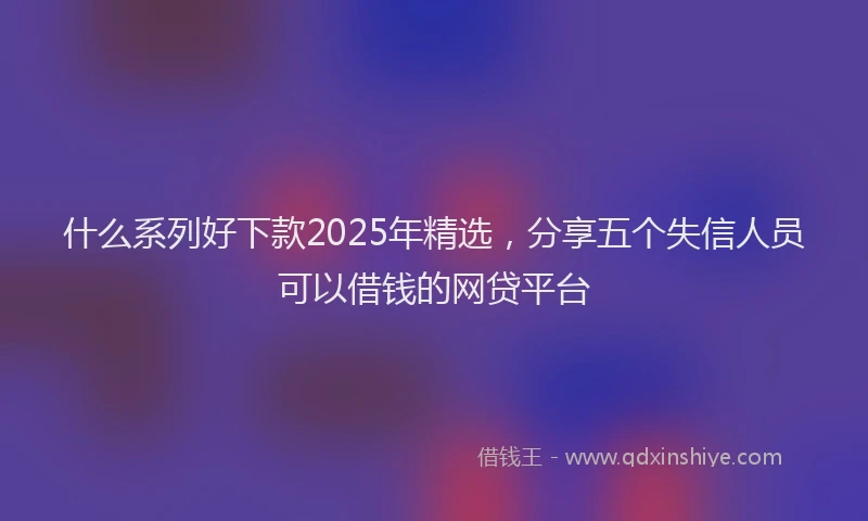 什么系列好下款2025年精选,分享五个失信人员可以借钱的网贷平台
