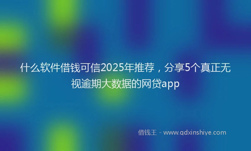 什么软件借钱可信2025年推荐，分享5个真正无视逾期大数据的网贷app