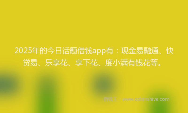 2025年的今日话题借钱app有：现金易融通、快贷易、乐享花、享下花、度小满有钱花等。