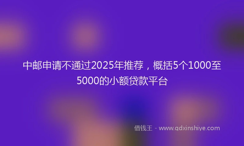 中邮申请不通过2025年推荐,概括5个1000至5000的小额贷款平台