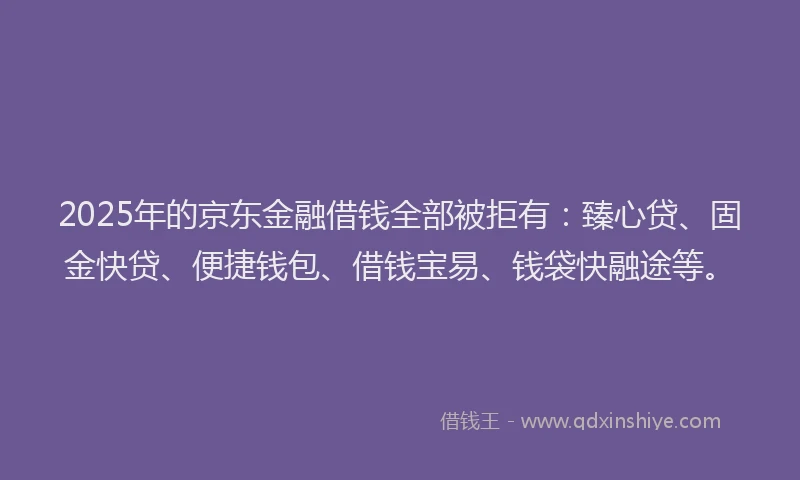 2025年的京东金融借钱全部被拒有：臻心贷、固金快贷、便捷钱包、借钱宝易、钱袋快融途等。