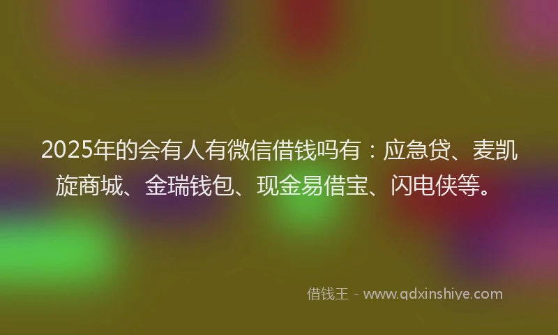2025年的会有人有微信借钱吗有：应急贷、麦凯旋商城、金瑞钱包、现金易借宝、闪电侠等。
