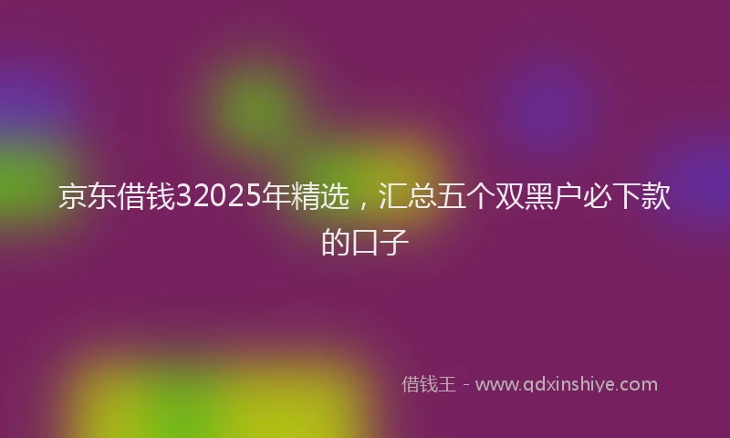 京东借钱32025年精选，汇总五个双黑户必下款的口子