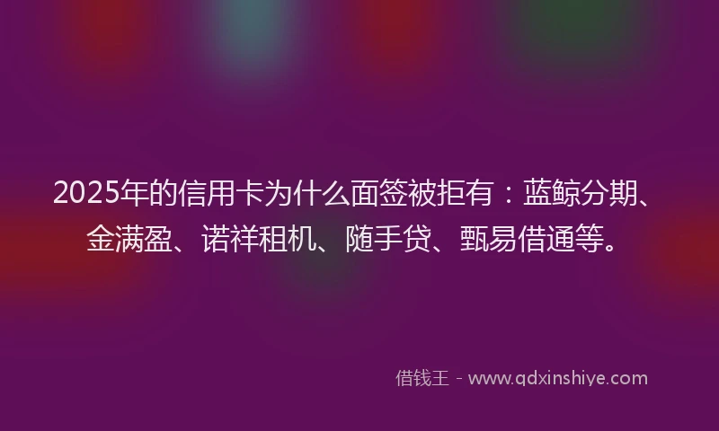 2025年的信用卡为什么面签被拒有：蓝鲸分期、金满盈、诺祥租机、随手贷、甄易借通等。