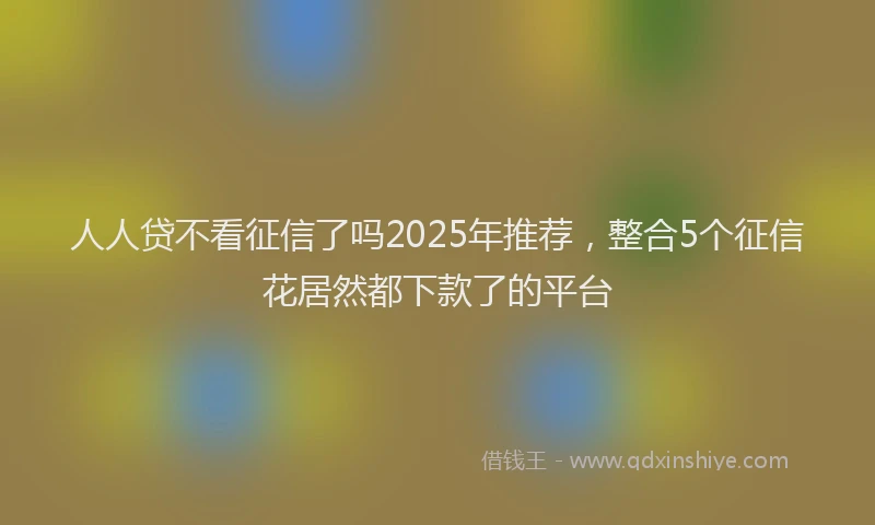 人人贷不看征信了吗2025年推荐，整合5个征信花居然都下款了的平台
