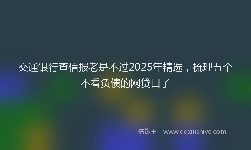 交通银行查信报老是不过2025年精选，梳理五个不看负债的网贷口子