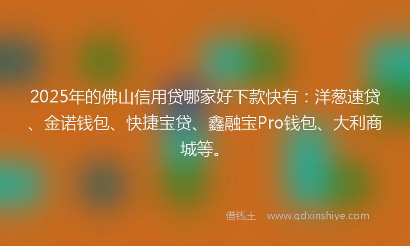 2025年的佛山信用贷哪家好下款快有：洋葱速贷、金诺钱包、快捷宝贷、鑫融宝Pro钱包、大利商城等。