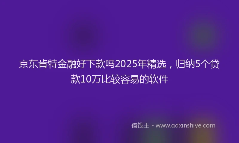 京东肯特金融好下款吗2025年精选，归纳5个贷款10万比较容易的软件