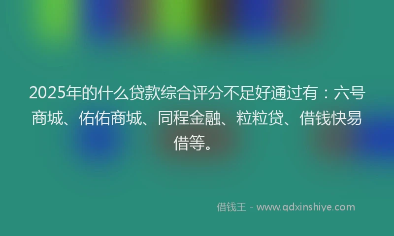 2025年的什么贷款综合评分不足好通过有：六号商城、佑佑商城、同程金融、粒粒贷、借钱快易借等。