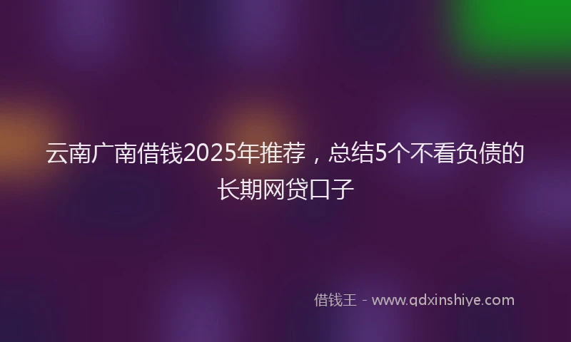 云南广南借钱2025年推荐，总结5个不看负债的长期网贷口子